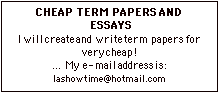 Text Box: CHEAP TERM PAPERS AND
 ESSAYSI will create and write term papers for very cheap! 
 My e-mail address is: lashowtime@hotmail.com